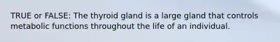 TRUE or FALSE: The thyroid gland is a large gland that controls metabolic functions throughout the life of an individual.