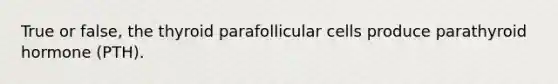 True or false, the thyroid parafollicular cells produce parathyroid hormone (PTH).