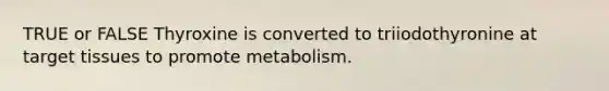 TRUE or FALSE Thyroxine is converted to triiodothyronine at target tissues to promote metabolism.