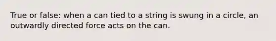 True or false: when a can tied to a string is swung in a circle, an outwardly directed force acts on the can.