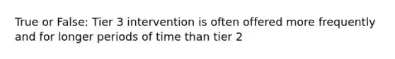 True or False: Tier 3 intervention is often offered more frequently and for longer periods of time than tier 2