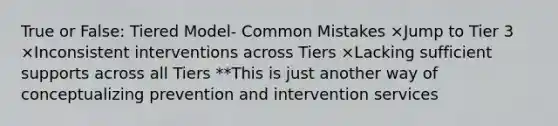 True or False: Tiered Model- Common Mistakes ×Jump to Tier 3 ×Inconsistent interventions across Tiers ×Lacking sufficient supports across all Tiers **This is just another way of conceptualizing prevention and intervention services