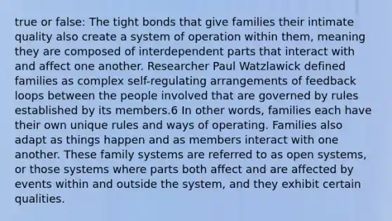 true or false: The tight bonds that give families their intimate quality also create a system of operation within them, meaning they are composed of interdependent parts that interact with and affect one another. Researcher Paul Watzlawick defined families as complex self-regulating arrangements of feedback loops between the people involved that are governed by rules established by its members.6 In other words, families each have their own unique rules and ways of operating. Families also adapt as things happen and as members interact with one another. These family systems are referred to as open systems, or those systems where parts both affect and are affected by events within and outside the system, and they exhibit certain qualities.