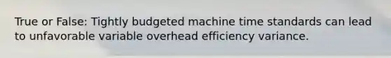 True or False: Tightly budgeted machine time standards can lead to unfavorable variable overhead efficiency variance.