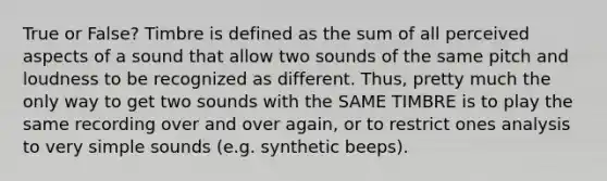 True or False? Timbre is defined as the sum of all perceived aspects of a sound that allow two sounds of the same pitch and loudness to be recognized as different. Thus, pretty much the only way to get two sounds with the SAME TIMBRE is to play the same recording over and over again, or to restrict ones analysis to very simple sounds (e.g. synthetic beeps).