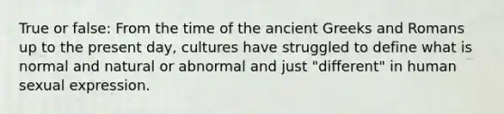 True or false: From the time of the ancient Greeks and Romans up to the present day, cultures have struggled to define what is normal and natural or abnormal and just "different" in human sexual expression.