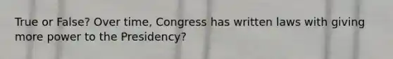 True or False? Over time, Congress has written laws with giving more power to the Presidency?