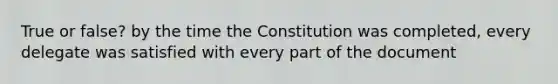 True or false? by the time the Constitution was completed, every delegate was satisfied with every part of the document