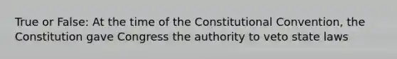 True or False: At the time of the Constitutional Convention, the Constitution gave Congress the authority to veto state laws