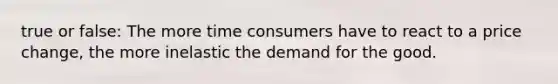 true or false: The more time consumers have to react to a price change, the more inelastic the demand for the good.