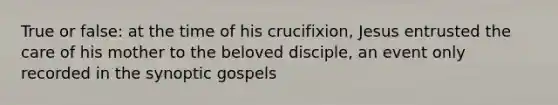 True or false: at the time of his crucifixion, Jesus entrusted the care of his mother to the beloved disciple, an event only recorded in the synoptic gospels