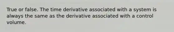 True or false. The time derivative associated with a system is always the same as the derivative associated with a control volume.