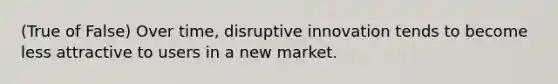 (True of False) Over time, disruptive innovation tends to become less attractive to users in a new market.