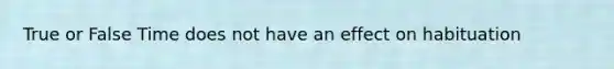 True or False Time does not have an effect on habituation