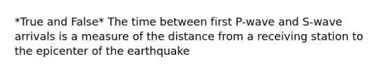 *True and False* The time between first P-wave and S-wave arrivals is a measure of the distance from a receiving station to the epicenter of the earthquake