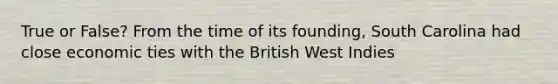 True or False? From the time of its founding, South Carolina had close economic ties with the British West Indies