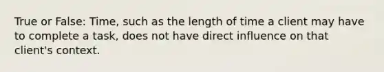 True or False: Time, such as the length of time a client may have to complete a task, does not have direct influence on that client's context.