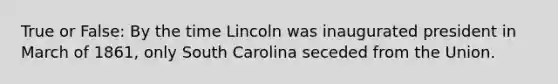 True or False: By the time Lincoln was inaugurated president in March of 1861, only South Carolina seceded from the Union.