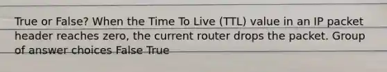 True or False? When the Time To Live (TTL) value in an IP packet header reaches zero, the current router drops the packet. Group of answer choices False True