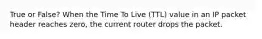 True or False? When the Time To Live (TTL) value in an IP packet header reaches zero, the current router drops the packet.