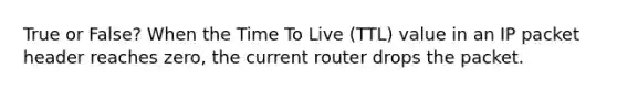 True or False? When the Time To Live (TTL) value in an IP packet header reaches zero, the current router drops the packet.