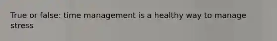 True or false: time management is a healthy way to manage stress