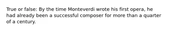 True or false: By the time Monteverdi wrote his first opera, he had already been a successful composer for more than a quarter of a century.