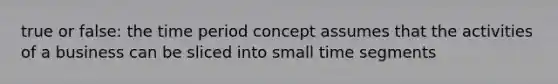 true or false: the time period concept assumes that the activities of a business can be sliced into small time segments