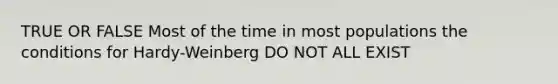 TRUE OR FALSE Most of the time in most populations the conditions for Hardy-Weinberg DO NOT ALL EXIST