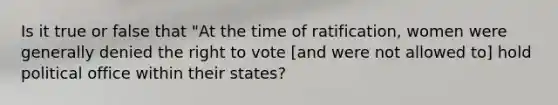 Is it true or false that "At the time of ratification, women were generally denied the right to vote [and were not allowed to] hold political office within their states?