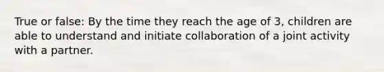 True or false: By the time they reach the age of 3, children are able to understand and initiate collaboration of a joint activity with a partner.