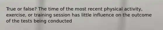 True or false? The time of the most recent physical activity, exercise, or training session has little influence on the outcome of the tests being conducted