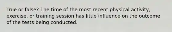 True or false? The time of the most recent physical activity, exercise, or training session has little influence on the outcome of the tests being conducted.