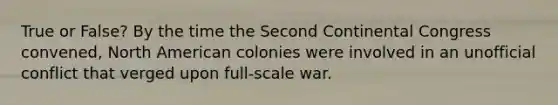 True or False? By the time the Second Continental Congress convened, North American colonies were involved in an unofficial conflict that verged upon full-scale war.