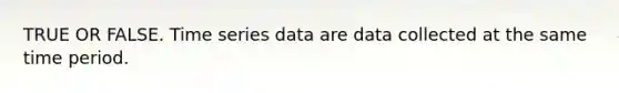 TRUE OR FALSE. Time series data are data collected at the same time period.