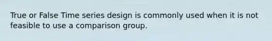 True or False Time series design is commonly used when it is not feasible to use a comparison group.