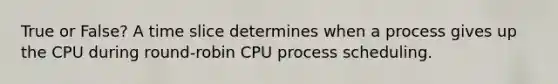 True or False? A time slice determines when a process gives up the CPU during round-robin CPU process scheduling.