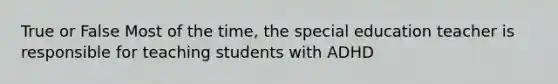 True or False Most of the time, the special education teacher is responsible for teaching students with ADHD