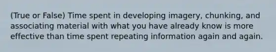 (True or False) Time spent in developing imagery, chunking, and associating material with what you have already know is more effective than time spent repeating information again and again.