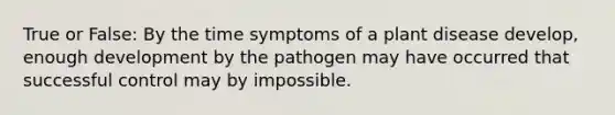 True or False: By the time symptoms of a plant disease develop, enough development by the pathogen may have occurred that successful control may by impossible.