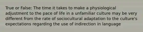 True or False: The time it takes to make a physiological adjustment to the pace of life in a unfamiliar culture may be very different from the rate of sociocultural adaptation to the culture's expectations regarding the use of indirection in language