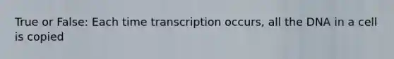 True or False: Each time transcription occurs, all the DNA in a cell is copied