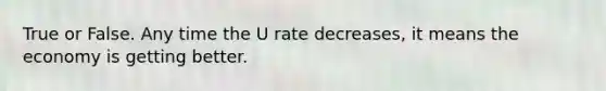 True or False. Any time the U rate decreases, it means the economy is getting better.