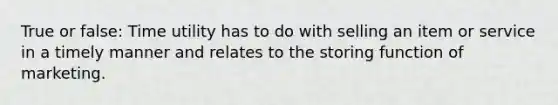 True or false: Time utility has to do with selling an item or service in a timely manner and relates to the storing function of marketing.