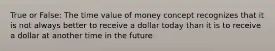 True or False: The time value of money concept recognizes that it is not always better to receive a dollar today than it is to receive a dollar at another time in the future