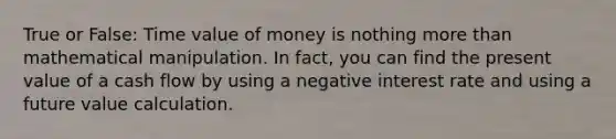 True or False: Time value of money is nothing more than mathematical manipulation. In fact, you can find the present value of a cash flow by using a negative interest rate and using a future value calculation.