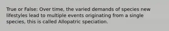 True or False: Over time, the varied demands of species new lifestyles lead to multiple events originating from a single species, this is called Allopatric speciation.