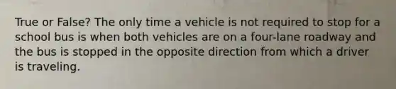 True or False? The only time a vehicle is not required to stop for a school bus is when both vehicles are on a four-lane roadway and the bus is stopped in the opposite direction from which a driver is traveling.