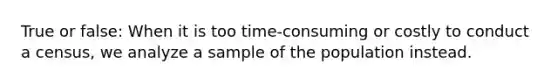 True or false: When it is too time-consuming or costly to conduct a census, we analyze a sample of the population instead.