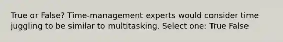 True or False? Time-management experts would consider time juggling to be similar to multitasking. Select one: True False